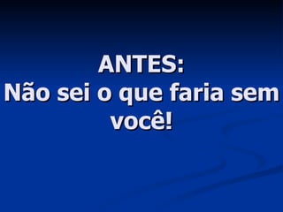 ANTES: Não sei o que faria sem você! 