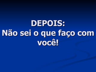 DEPOIS: Não sei o que faço com você! 