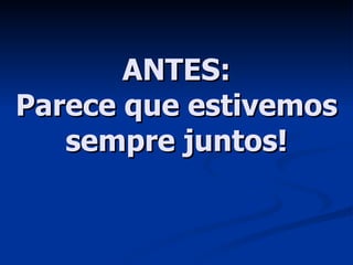 ANTES: Parece que estivemos sempre juntos! 