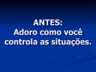 ANTES: Adoro como você controla as situações. 