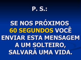 P. S.:  SE NOS PRÓXIMOS  60 SEGUNDOS  VOCÊ ENVIAR ESTA MENSAGEM A UM SOLTEIRO, SALVARÁ UMA VIDA. 
