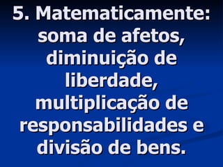 5. Matematicamente: soma de afetos, diminuição de liberdade, multiplicação de responsabilidades e divisão de bens. 
