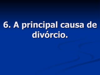 6. A principal causa de divórcio. 