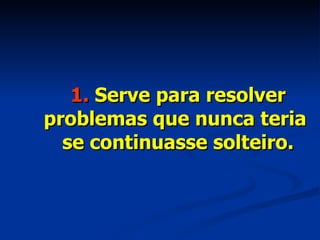 1.  Serve para resolver problemas que nunca teria  se continuasse solteiro. 