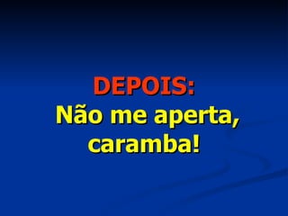 DEPOIS:   Não me aperta, caramba! 
