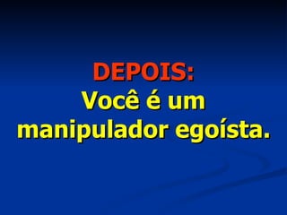 DEPOIS: Você é um manipulador egoísta. 
