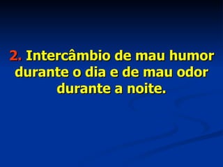 2.  Intercâmbio de mau humor durante o dia e de mau odor durante a noite. 