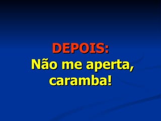 DEPOIS:   Não me aperta, caramba! 