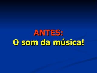 ANTES: O som da música! 