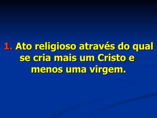 1.  Ato religioso através do qual se cria mais um Cristo e  menos uma virgem. 