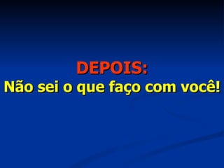 DEPOIS: Não sei o que faço com você! 