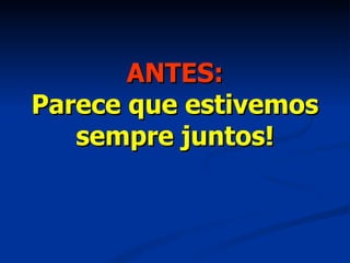 ANTES: Parece que estivemos sempre juntos! 