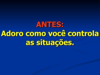 ANTES: Adoro como você controla as situações. 