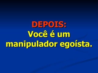 DEPOIS: Você é um manipulador egoísta. 