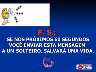P. S.:   SE NOS PRÓXIMOS 60 SEGUNDOS VOCÊ ENVIAR ESTA MENSAGEM  A UM SOLTEIRO, SALVARÁ UMA VIDA. 