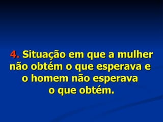 4.  Situação em que a mulher não obtém o que esperava e  o homem não esperava  o que obtém. 