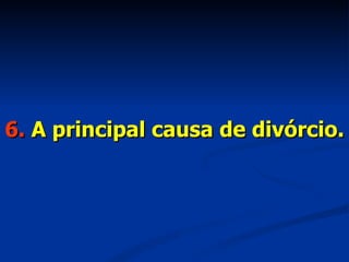 6.  A principal causa de divórcio. 