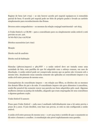 Regime de bens (art 1725) – se não houver acordo pré nupcial equipara-se à comunhão
parcial de bens. O acordo pré nupcial pode ser feito de próprio punho e levado ao cartório
simplesmente para reconhecimento das firmas.
Deveres entre companheiros – os mesmos da relação conjugal matrimonial –art 1625.
A União Estável e a CR/88 – para o concubinato puro ou simplesmente união estável e está
previsto no art. 226.
As leis 8971/94 e 9278/96
Direitos sucessórios (art 1790)
Meação
Direito real de usufruto
Direito real de habitação
Súmulas (380con.impuro) e 382/STF – a união estável deve ser tratada como uma
sociedade de fato, com partilha do que foi adquirido com o esforço comum, em caso de
dissolução. A união estável pode ser comprovada mesmo que as partes não vivessem sob o
mesmo teto. Atualmente essas sumulas somente são aplicadas ao concubinato impuro e na
união civil entre pessoas do mesmo sexo.
Consequências do concubinato impuro – em relação aos filhos, os direitos são os mesmos
dos demais filhos do pai e da mãe. O concubinato impuro não gera alimentos à concubina,
sendo-lhe possível tão somente reaver sua parcela nos bens adquiridos pelo casal. Algumas
mulheres entram na justiça do trabalho, alegando que eram empregadas de seus concubinos
e algumas ganham a ação.
União Estável X namoro
Prazo para União Estável – cada caso é analisado individualmente mas a lei antes previa o
prazo de 5 anos. O juiz decidirá, com base nas provas, se está ou não configurada a união
estável.
A união civil entre pessoas do mesmo sexo – o art 1514 trata o sentido de que o casamento se
dá entre o homem e a mulher. A constituição não prevê explicitamente essa questão.
 