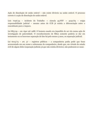Ação de dissolução de união estável – não existe divórcio na união estável. O processo
correto é a ação de dissolução de união estável.
Leis 7036/44 – Acidente do Trabalho → súmula 35/STF → 4242/63 – exigia
responsabilidade judicial – mesmo antes do CCB já existia a diferenciação entre o
concubinato puro e impuro.
Lei 883/49 – em vigor até 1988. O homem casado era impedido de ser réu numa ação de
investigação de paternidade. O reconhecimento de filhos somente poderia se dar em
testamento ou se houvesse separação de fato há pelo menos 5 anos, ou separação judicial.
Lei 6015/73 – art. 57 – registros públicos – a companheira podia pedir que fosse
acrescentado em seu nome o sobrenome do companheiro, desde que, em virtude do estado
civil de algum deles (separação judicial, já que não existia divórcio), não pudessem se casar.
 
