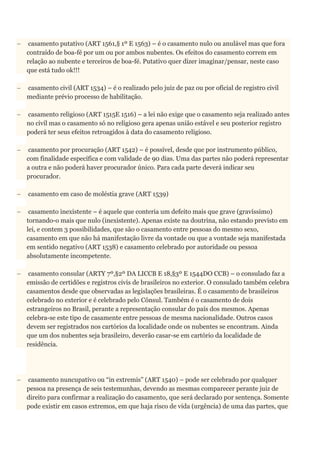  casamento putativo (ART 1561,§ 1º E 1563) – é o casamento nulo ou anulável mas que fora
contraído de boa-fé por um ou por ambos nubentes. Os efeitos do casamento correm em
relação ao nubente e terceiros de boa-fé. Putativo quer dizer imaginar/pensar, neste caso
que está tudo ok!!!
 casamento civil (ART 1534) – é o realizado pelo juiz de paz ou por oficial de registro civil
mediante prévio processo de habilitação.
 casamento religioso (ART 1515E 1516) – a lei não exige que o casamento seja realizado antes
no civil mas o casamento só no religioso gera apenas união estável e seu posterior registro
poderá ter seus efeitos retroagidos à data do casamento religioso.
 casamento por procuração (ART 1542) – é possível, desde que por instrumento público,
com finalidade específica e com validade de 90 dias. Uma das partes não poderá representar
a outra e não poderá haver procurador único. Para cada parte deverá indicar seu
procurador.
 casamento em caso de moléstia grave (ART 1539)
 casamento inexistente – é aquele que conteria um defeito mais que grave (gravíssimo)
tornando-o mais que nulo (inexistente). Apenas existe na doutrina, não estando previsto em
lei, e contem 3 possibilidades, que são o casamento entre pessoas do mesmo sexo,
casamento em que não há manifestação livre da vontade ou que a vontade seja manifestada
em sentido negativo (ART 1538) e casamento celebrado por autoridade ou pessoa
absolutamente incompetente.
 casamento consular (ARTY 7º,§2º DA LICCB E 18,§3º E 1544DO CCB) – o consulado faz a
emissão de certidões e registros civis de brasileiros no exterior. O consulado também celebra
casamentos desde que observadas as legislações brasileiras. É o casamento de brasileiros
celebrado no exterior e é celebrado pelo Cônsul. Também é o casamento de dois
estrangeiros no Brasil, perante a representação consular do país dos mesmos. Apenas
celebra-se este tipo de casamente entre pessoas de mesma nacionalidade. Outros casos
devem ser registrados nos cartórios da localidade onde os nubentes se encontram. Ainda
que um dos nubentes seja brasileiro, deverão casar-se em cartório da localidade de
residência.
 casamento nuncupativo ou “in extremis” (ART 1540) – pode ser celebrado por qualquer
pessoa na presença de seis testemunhas, devendo as mesmas comparecer perante juiz de
direito para confirmar a realização do casamento, que será declarado por sentença. Somente
pode existir em casos extremos, em que haja risco de vida (urgência) de uma das partes, que
 