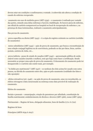 devem estar em condições e confirmarem a vontade. A sobrevida não altera a condição de
casado do enfermo recuperado.
 casamento em caso de moléstia grave (ART 1539) – o casamento é realizado por vontade
das partes, estando uma delas enfermas e haverá a habilitação. Se houver piora do enfermo,
um oficial do cartório comparecerá ao hospital ou local de recuperação do enfermo e, na
presença de duas testemunhas, realizará o casamento antecipadamente.
Das provas do casamento
 prova específica ou direta (ART 1543) – é a cópia do registro existente no cartório (certidão
do casamento)
 meios subsidiários (ART 1543) – ação de prova de casamento, que busca a reconstituição de
uma relação conjugal legítima ou de convivência, podendo se dar por fatos, fotos, cartões
postais, carteira de clube, etc...
 prova indireta - posse de estado de casados (ART 1545) – apresentação pública de união
estável como casados (marido e mulher), sem que haja como fazer a certificação. Sendo
necessário se propor uma ação de prova de casamento. O documento de casamento pode ter
desaparecido e o cartório não existir mais, por exemplo.
 “in dubio pro matrimonio” (ART 1547) – se nenhum dos dois acima for casado com outra
pessoa, na dúvida do casamento entre eles, opta-se pelo casamento (realidade dos fatos e
não oposição)
 efeitos retroativos (art. 1546) – na ação de prova de casamento, uma vez reconhecido, os
efeitos retroagem à data mencionada na sentença como data provável de realização do
casamento.
Efeitos do casamento
Sociais e pessoais – emancipação, criação do parentesco por afinidade, constituição da
família matrimonial, estabelecimento de direitos e deveres (ART 1566), nome (ART 1565).
Patrimoniais – Regime de bens, obrigação alimentar, bens de família (1711 A 1722)
Regimes de bens
Princípios (ARTS 1639 A 1647)
 