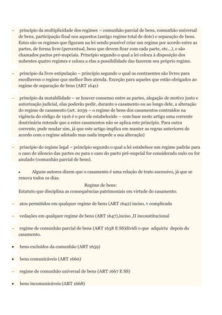  princípio da multiplicidade dos regimes – comunhão parcial de bens, comunhão universal
de bens, participação final nos aquestos (antigo regime total de dote) e separação de bens.
Estes são os regimes que figuram na lei sendo possível criar um regime por acordo entre as
partes, de forma livre (percentual, bens que devem ficar com cada parte, etc...), e são
chamados pactos pré-nupciais. Princípio segundo o qual a lei coloca à disposição dos
nubentes quatro regimes e coloca a elas a possibilidade das fazerem seu próprio regime.
 princípio da livre estipulação – princípio segundo o qual os contraentes são livres para
escolherem o regime que melhor lhes atenda. Exceção para aqueles que estão obrigados ao
regime de separação de bens (ART 1641)
 princípio da mutabilidade – se houver consenso entre as partes, alegação de motivo justo e
autorização judicial, elas poderão pedir, durante o casamento ou ao longo dele, a alteração
do regime de casamento (art. 2039 – o regime de bens dos casamentos contraídos na
vigência do código de 1916 é o por ele estabelecido – com base neste artigo uma corrente
doutrinária entende que a estes casamentos não se aplica este princípio. Para outra
corrente, pode mudar sim, já que este artigo implica em manter as regras anteriores de
acordo com o regime adotado mas nada impede a sua alteração)
 princípio do regime legal – princípio segundo o qual a lei estabelece um regime padrão para
o caso de silencio das partes ou para o caso do pacto pré-nupcial for considerado nulo ou for
anulado (comunhão parcial de bens).
 Alguns autores dizem que o casamento é uma relação de trato sucessivo, já que se
renova todos os dias.
Regime de bens:
Estatuto que disciplina as consequências patrimoniais em virtude do casamento.
 atos permitidos em qualquer regime de bens (ART 1642) inciso, v complicado
 vedações em qualquer regime de bens (ART 1647),inciso ,II inconstitucional
 regime de comunhão parcial de bens (ART 1658 E SS)dividi o que adquiriu depois do
casamento.
 bens excluídos da comunhão (ART 1659)
 bens comunicáveis (ART 1660)
 regime de comunhão universal de bens (ART 1667 E SS)
 bens incomunicáveis (ART 1668)
 