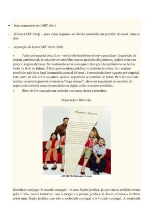  bens comunicáveis (ART 1667)
 dívidas (ART 1664) – para todos regimes -só divida contraída em proveito do casal :para os
dois
 separação de bens (ART 1687-1688)
 Pacto pré nupcial 1653 E ss – no direito brasileiro só serve para fazer disposição de
ordem patrimonial. Se não estiver satisfeito com os modelos disponíveis, poderá criar seu
próprio regime de bens. Normalmente serve para quem tem grande patrimônio ou tenha
visão de tê-lo no futuro. É feito por escritura pública no cartório de notas. Se o regime
escolhido não for o legal (comunhão parcial de bens), é necessário fazer o pacto pré-nupcial.
Este pacto só vale entre as partes, quando registrado no cartório de notas. Para ter validade
contra terceiros (oponível a terceiros/”erga omnes”), deve ser registrado no cartório de
registro de imóveis com circunscrição na região onde os noivos residirão..
 ilício civil é uma ação ou omissão que causa danos a terceiros.
Separação e Divórcio:
Sociedade conjugal X vínculo conjugal – é uma ficção jurídica, já que criada artificialmente
pelo direito. Assim também o são a adoção e a pessoa jurídica. O direito canônico também
criou uma ficção jurídica que são a sociedade conjugal e o vínculo conjugal. A sociedade
 