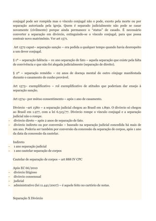 conjugal pode ser rompida mas o vínculo conjugal não o pode, exceto pela morte ou por
separação autorizada pela igreja. Quem é separado judicialmente não pode se casar
novamente (civilmente) porque ainda permanece o “status” de casado. É necessário
converter a separação em divórcio, extinguindo-se o vínculo conjugal, para que possa
contrair novo matrimônio. Ver art 1571.
Art 1572 caput– separação sanção – era pedida a qualquer tempo quando havia desrespeito
a um dever conjugal.
§ 1º – separação falência – 01 ano separação de fato – aquela separação que existe pela falta
de convivência e que não foi alegada judicialmente (separação de direito).
§ 2º – separação remédio – 02 anos de doença mental do outro cônjuge manifestada
durante o casamento de cunho provável.
Art 1573– exemplificativo – rol exemplificativo de atitudes que poderiam dar ensejo à
separação sanção.
Art 1574– por mútuo consentimento – após 1 ano de casamento.
Divórcio –art 1580 – a separação judicial chegou ao Brasil em 1.890. O divórcio só chegou
ao Brasil em 1.977, com a lei 6.515/77. Divórcio rompe o vínculo conjugal e a separação
judicial não o rompe.
 divórcio direto – após 2 anos de separação de fato.
 divórcio indireto ou por conversão – baseado na separação judicial concedida há mais de
um ano. Poderia ser também por conversão da concessão da separação de corpos, após 1 ano
da data da concessão da cautelar.
Indireto
 1 ano separação judicial
 1 ano cautelar separação de corpos
Cautelar de separação de corpos – art 888 IV CPC
Após EC 66/2010
 divórcio litigioso
 divórcio consensual
 judicial
 administrativo (lei 11.441/2007) – é aquele feito no cartório de notas.
Separação X Divórcio
 