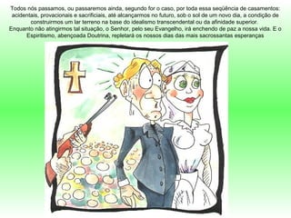 Todos nós passamos, ou passaremos ainda, segundo for o caso, por toda essa seqüência de casamentos:
acidentais, provacionais e sacrificiais, até alcançarmos no futuro, sob o sol de um novo dia, a condição de
construirmos um lar terreno na base do idealismo transcendental ou da afinidade superior.
Enquanto não atingirmos tal situação, o Senhor, pelo seu Evangelho, irá enchendo de paz a nossa vida. E o
Espiritismo, abençoada Doutrina, repletará os nossos dias das mais sacrossantas esperanças
 