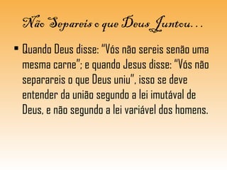 Não Separeis o que Deus Juntou…
• Quando Deus disse: “Vós não sereis senão uma
mesma carne”; e quando Jesus disse: “Vós não
separareis o que Deus uniu”, isso se deve
entender da união segundo a lei imutával de
Deus, e não segundo a lei variável dos homens.
 