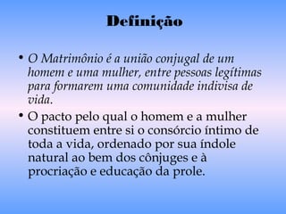 Definição
• O Matrimônio é a união conjugal de um
homem e uma mulher, entre pessoas legítimas
para formarem uma comunidade indivisa de
vida.
• O pacto pelo qual o homem e a mulher
constituem entre si o consórcio íntimo de
toda a vida, ordenado por sua índole
natural ao bem dos cônjuges e à
procriação e educação da prole.
 