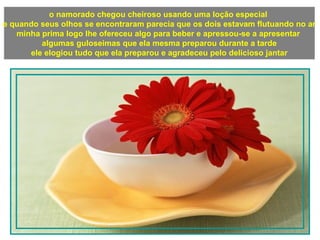 o namorado chegou cheiroso usando uma loção especial
e quando seus olhos se encontraram parecia que os dois estavam flutuando no ar
minha prima logo lhe ofereceu algo para beber e apressou-se a apresentar
algumas guloseimas que ela mesma preparou durante a tarde
ele elogiou tudo que ela preparou e agradeceu pelo delicioso jantar
 