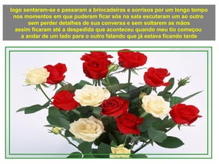 logo sentaram-se e passaram a brincadeiras e sorrisos por um longo tempo
nos momentos em que puderam ficar sós na sala escutaram um ao outro
sem perder detalhes de sua conversa e sem soltarem as mãos
assim ficaram até a despedida que aconteceu quando meu tio começou
a andar de um lado para o outro falando que já estava ficando tarde
 