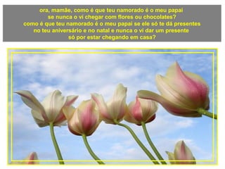 ora, mamãe, como é que teu namorado é o meu papai
se nunca o ví chegar com flores ou chocolates?
como é que teu namorado é o meu papai se ele só te dá presentes
no teu aniversário e no natal e nunca o ví dar um presente
só por estar chegando em casa?
 