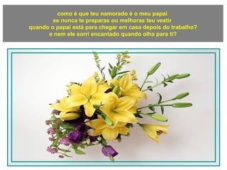 como é que teu namorado é o meu papai
se nunca te preparas ou melhoras teu vestir
quando o papai está para chegar em casa depois do trabalho?
e nem ele sorri encantado quando olha para ti?
 