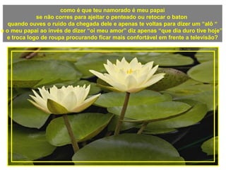 como é que teu namorado é meu papai
se não corres para ajeitar o penteado ou retocar o baton
quando ouves o ruído da chegada dele e apenas te voltas para dizer um “alô “
e o meu papai ao invés de dizer “oi meu amor” diz apenas “que dia duro tive hoje”
e troca logo de roupa procurando ficar mais confortável em frente a televisão?
 