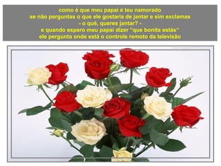 como é que meu papai é teu namorado
se não perguntas o que ele gostaria de jantar e sim exclamas
- o quê, queres jantar? -
e quando espero meu papai dizer “que bonita estás“
ele pergunta onde está o controle remoto da televisão
 