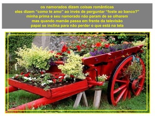 os namorados dizem coisas românticas
eles dizem “como te amo” ao invés de perguntar “foste ao banco?”
minha prima e seu namorado não param de se olharem
mas quando mamãe passa em frente da televisão
papai se inclina para não perder o que está na tela
 
