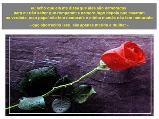 eu acho que ela me disse que eles são namorados
para eu não saber que romperam o namoro logo depois que casaram
na verdade, meu papai não tem namorada e minha mamãe não tem namorado
- que aborrecido isso, são apenas marido e mulher -
a
 