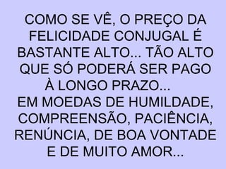 COMO SE VÊ, O PREÇO DA
FELICIDADE CONJUGAL É
BASTANTE ALTO... TÃO ALTO
QUE SÓ PODERÁ SER PAGO
À LONGO PRAZO...
EM MOEDAS DE HUMILDADE,
COMPREENSÃO, PACIÊNCIA,
RENÚNCIA, DE BOA VONTADE
E DE MUITO AMOR...
 