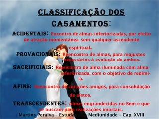 CLASSIFICAÇÃO DOS
CASAMENTOS:
ACIDENTAIS: Encontro de almas inferiorizadas, por efeito
de atração momentânea, sem qualquer ascendente
espiritual.
PrOvACIONAIS: Reencontro de almas, para reajustes
necessários à evolução de ambos.
SACrIFICIAIS: Reencontro de alma iluminada com alma
inferiorizada, com o objetivo de redimi-
la.
AFINS: Reencontro de corações amigos, para consolidação
de afetos.
TrANSCENDENTES: Almas engrandecidas no Bem e que
se buscam para realizações imortais.
Martins Peralva – Estudando a Mediunidade – Cap. XVIII
 