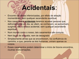 Acidentais:
• Encontro de almas inferiorizadas, por efeito de atração
momentânea, sem qualquer ascendente espiritual.
• Nos casamentos acidentais teremos aquelas pessoas que,
defrontando-se um dia, se vêem, se conhecem, se aproximam,
surgindo, daí, o enlace acidental, sem qualquer ascendente
espiritual.
• Num mundo como o nosso, tais casamentos são comuns.
• Nem laços de simpatia, nem de desagrado.
• Simplesmente almas que se encontraram, na confluência do
caminho, e que, perante as leis humanas, uniram apenas os
corpos.
• Esses casamentos podem determinar o início de futuros encontros,
noutras reencarnações.
 