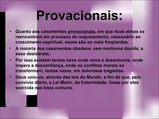 Provacionais:
• Quanto aos casamentos provacionais, em que duas almas se
reencontram em processo de reajustamento, necessário ao
crescimento espiritual, esses são os mais freqüentes.
• A maioria dos casamentos obedece, sem nenhuma dúvida, a
esse desiderato.
• Por isso existem tantos lares onde reina a desarmonia, onde
impera a desconfiança, onde os conflitos morais se
transformam, tantas vezes, em dolorosas tragédias.
• Deus uniu-os, através das leis do Mundo, a fim de que, pelo
convívio diário, a Lei Maior, da fraternidade, fosse por eles
exercida nas lutas comuns.
 