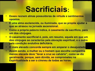 Sacrificiais:
• Esses reúnem almas possuidoras de virtude e sentimentos
opostos.
• É uma alma esclarecida, ou iluminada, que se propõe ajudar a
que se atrasou na jornada ascensional.
• Como a própria palavra indica, é casamento de sacrifício, para
um dos cônjuges.
• O casamento sacrificial é, pois, em resumo, aquele em que um
dos cônjuges se caracteriza pela elevação espiritual, e o outro
pela condição evolutiva deficitária.
• O mais elevado concorda sempre em amparar o desajustado.
• Assim sendo, a mulher ou o homem que escolhe companhia
menos elevada deve “levar a cruz ao calvário”, como se diz
geralmente, porque, sem dúvida, se comprometeu na
Espiritualidade a ser o cireneu de todas as horas.
 