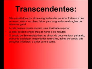 Transcendentes:
• São constituídos por almas engrandecidas no amor fraterno e que
se reencontram, no plano físico, para as grandes realizações de
interesse geral.
• A vida desses casais encerra uma finalidade superior.
• O ideal do Bem enche-lhes as horas e os minutos.
• O anseio de Belo repleta-lhes as almas de doce ventura, pairando,
acima de quaisquer vulgaridades terrestres, acima do campo das
emoções inferiores, o amor puro e santo.
 