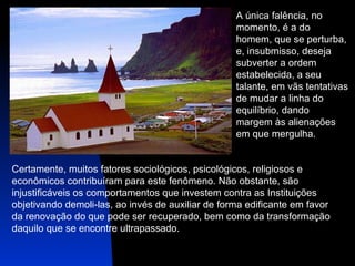 A única falência, no  momento, é a do  homem, que se perturba, e, insubmisso, deseja  subverter a ordem  estabelecida, a seu  talante, em vãs tentativas  de mudar a linha do  equilíbrio, dando  margem às alienações  em que mergulha.  Certamente, muitos fatores sociológicos, psicológicos, religiosos e  econômicos contribuíram para este fenômeno. Não obstante, são  injustificáveis os comportamentos que investem contra as Instituições  objetivando demoli-las, ao invés de auxiliar de forma edificante em favor  da renovação do que pode ser recuperado, bem como da transformação  daquilo que se encontre ultrapassado.  