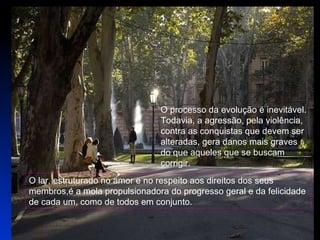 O processo da evolução é inevitável. Todavia, a agressão, pela violência,  contra as conquistas que devem ser  alteradas, gera danos mais graves  do que aqueles que se buscam  corrigir.  O lar, estruturado no amor e no respeito aos direitos dos seus membros,é a mola propulsionadora do progresso geral e da felicidade de cada um, como de todos em conjunto.  