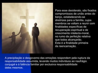 Para esse desiderato, são fixados  compromissos de união antes do  berço, estabelecendo-se  diretrizes para a família, cujos  membros se voltam a reunir com  finalidades específicas de  recuperação espiritual e de  crescimento intelecto-moral,  no rumo da perfeição relativa  que todos alcançarão.  Esta é a finalidade primeira  da reencarnação.  A precipitação e desgoverno das emoções respondem pela ruptura da  responsabilidade assumida, levando muitos indivíduos ao naufrágio  conjugal e á falência familiar por exclusiva responsabilidade  deles mesmos.  