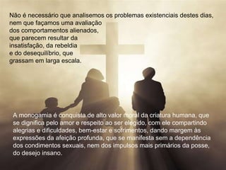 Não é necessário que analisemos os problemas existenciais destes dias,  nem que façamos uma avaliação  dos comportamentos alienados,  que parecem resultar da  insatisfação, da rebeldia  e do desequilíbrio, que  grassam em larga escala.  A monogamia é conquista de alto valor moral da criatura humana, que se dignifica pelo amor e respeito ao ser elegido, com ele compartindo  alegrias e dificuldades, bem-estar e sofrimentos, dando margem às  expressões da afeição profunda, que se manifesta sem a dependência  dos condimentos sexuais, nem dos impulsos mais primários da posse,  do desejo insano.  