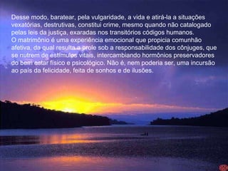 Desse modo, baratear, pela vulgaridade, a vida e atirá-la a situações  vexatórias, destrutivas, constitui crime, mesmo quando não catalogado  pelas leis da justiça, exaradas nos transitórios códigos humanos.  O matrimônio é uma experiência emocional que propicia comunhão  afetiva, da qual resulta a prole sob a responsabilidade dos cônjuges, que  se nutrem de estímulos vitais, intercambiando hormônios preservadores  do bem estar físico e psicológico. Não é, nem poderia ser, uma incursão  ao país da felicidade, feita de sonhos e de ilusões.  